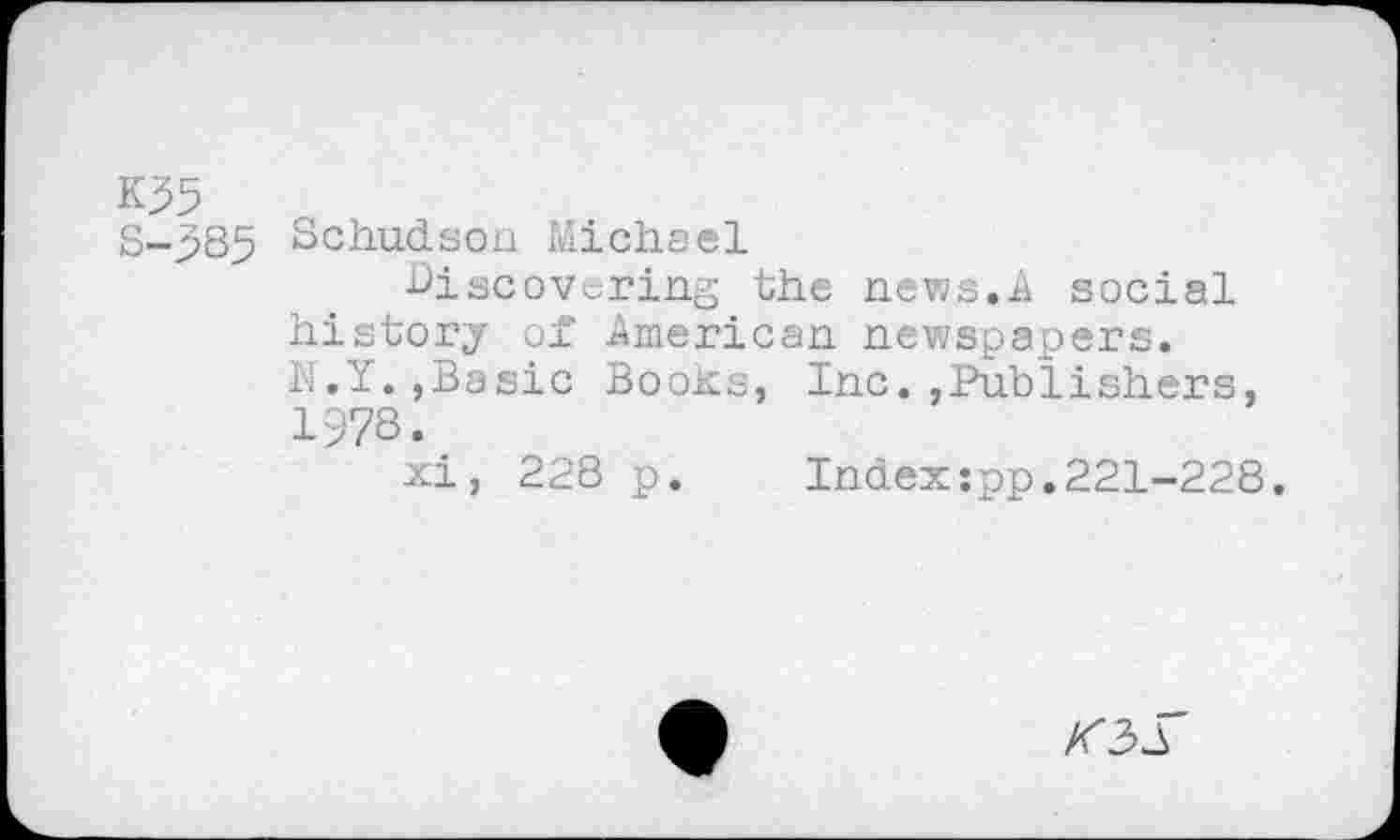 ﻿K35
S-p85 Schudsoa Michael
Discovering the news.A social history of American newspapers. N.Y.,Basic Books, Inc.,Publishers, 1978.
xi, 228 p. Index:pp.221-228.
K2>S